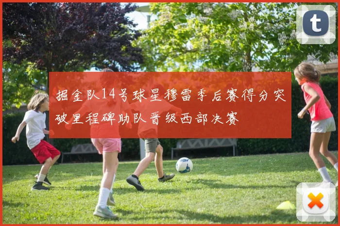 掘金队14号球星穆雷季后赛得分突破里程碑助队晋级西部决赛