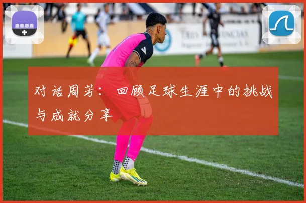 对话周芳：回顾足球生涯中的挑战与成就分享