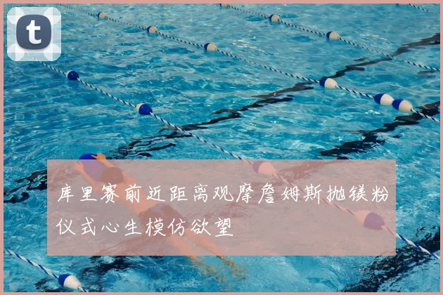 库里赛前近距离观摩詹姆斯抛镁粉仪式心生模仿欲望