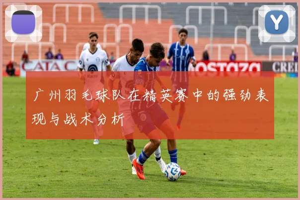 广州羽毛球队在精英赛中的强劲表现与战术分析